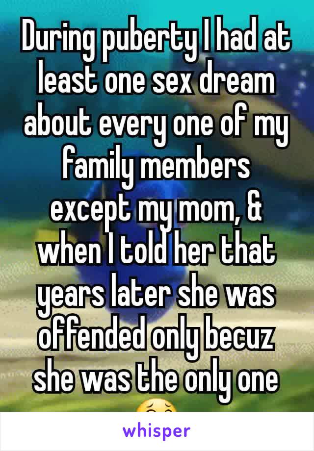 During puberty I had at least one sex dream about every one of my family members except my mom, & when I told her that years later she was offended only becuz she was the only one 😂