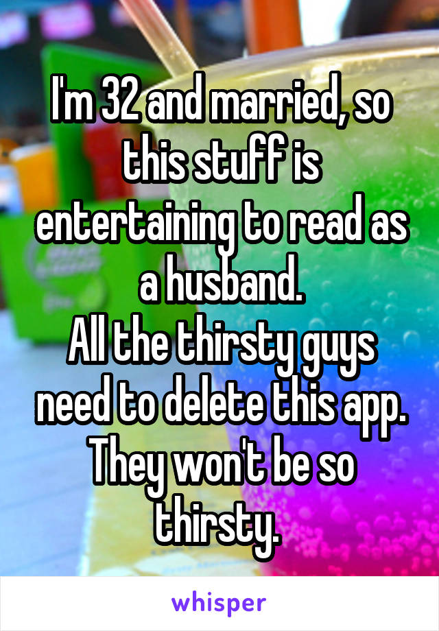 I'm 32 and married, so this stuff is entertaining to read as a husband.
All the thirsty guys need to delete this app. They won't be so thirsty. 