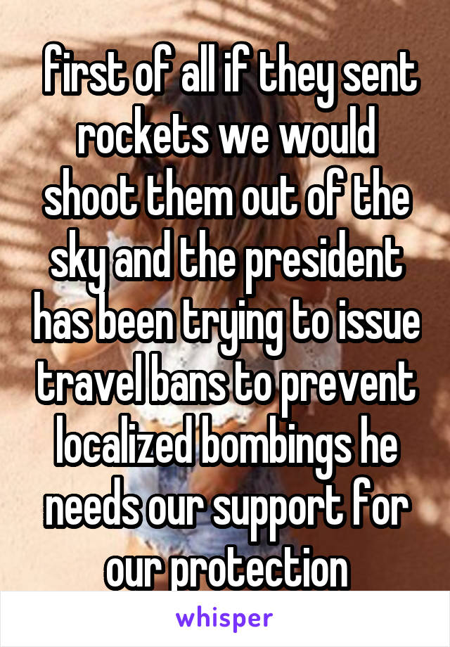  first of all if they sent rockets we would shoot them out of the sky and the president has been trying to issue travel bans to prevent localized bombings he needs our support for our protection