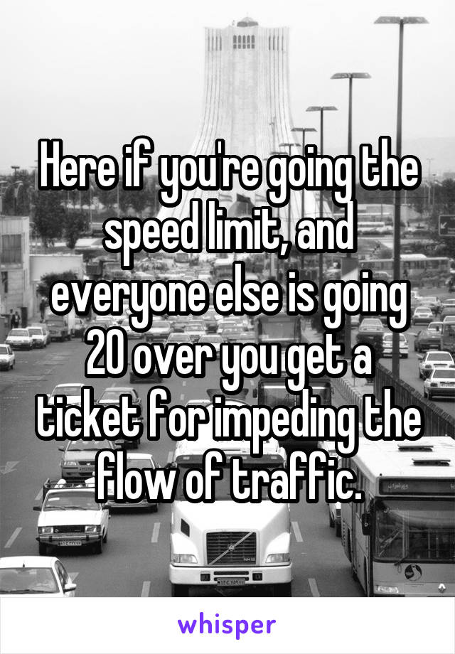 Here if you're going the speed limit, and everyone else is going 20 over you get a ticket for impeding the flow of traffic.