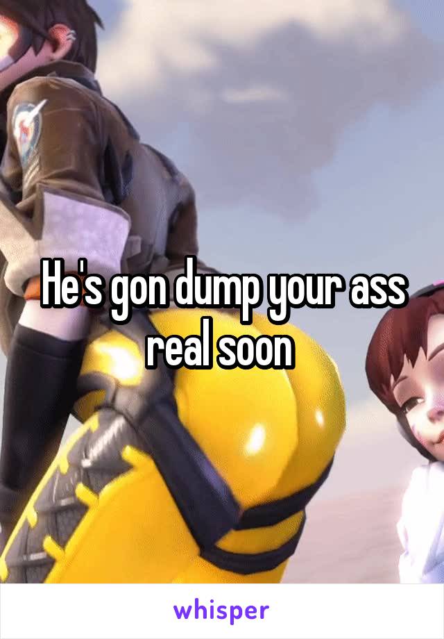 He's gon dump your ass real soon 