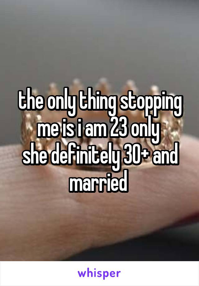 the only thing stopping me is i am 23 only 
she definitely 30+ and married 