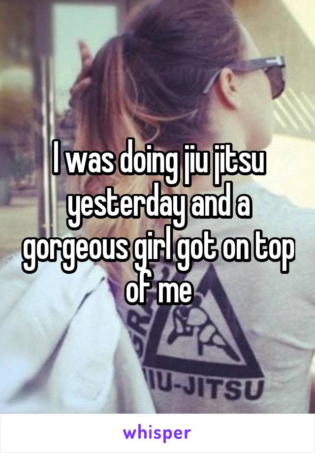 I was doing jiu jitsu yesterday and a gorgeous girl got on top of me