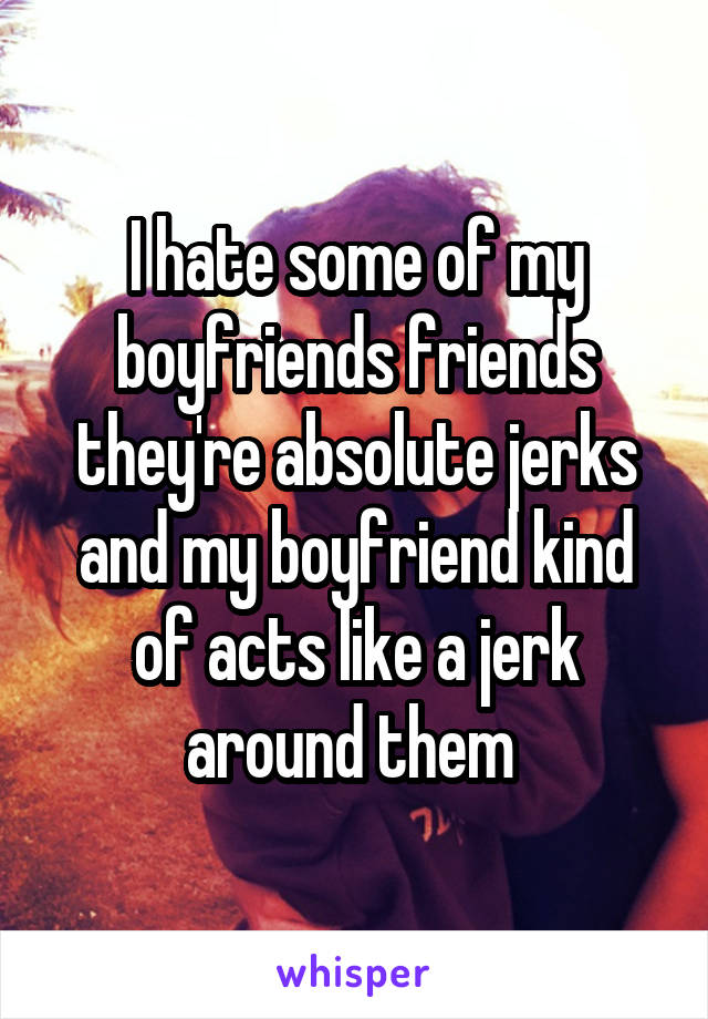 I hate some of my boyfriends friends they're absolute jerks and my boyfriend kind of acts like a jerk around them 