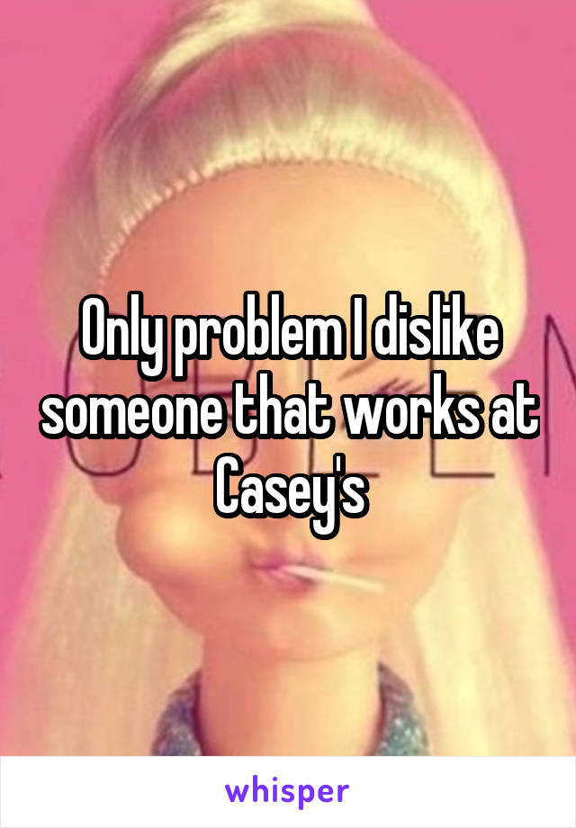 Only problem I dislike someone that works at Casey's