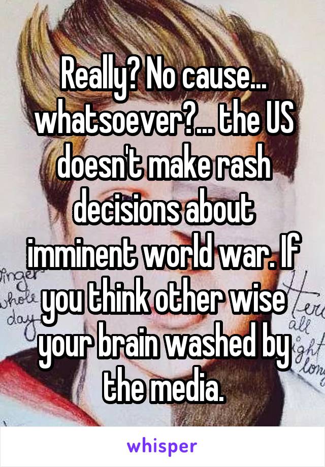 Really? No cause... whatsoever?... the US doesn't make rash decisions about imminent world war. If you think other wise your brain washed by the media.