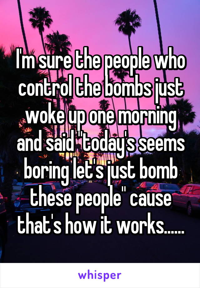 I'm sure the people who control the bombs just woke up one morning and said "today's seems boring let's just bomb these people" cause that's how it works......