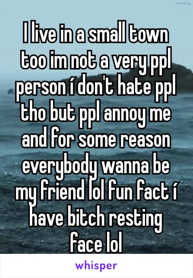 I live in a small town too im not a very ppl person í don't hate ppl tho but ppl annoy me and for some reason everybody wanna be my friend lol fun fact í have bitch resting face lol