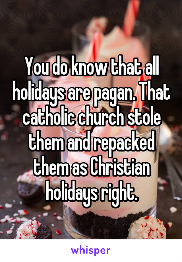 You do know that all holidays are pagan. That catholic church stole them and repacked them as Christian holidays right.