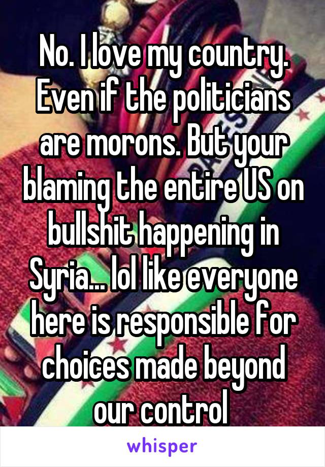 No. I love my country. Even if the politicians are morons. But your blaming the entire US on bullshit happening in Syria... lol like everyone here is responsible for choices made beyond our control 