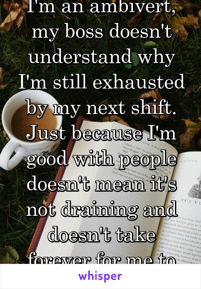 I'm an ambivert, my boss doesn't understand why I'm still exhausted by my next shift. Just because I'm good with people doesn't mean it's not draining and doesn't take forever for me to recharge. 