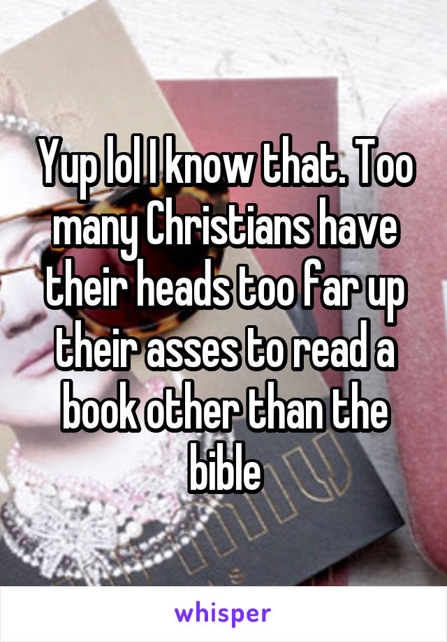 Yup lol I know that. Too many Christians have their heads too far up their asses to read a book other than the bible