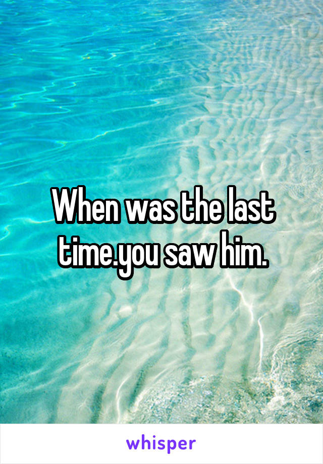 When was the last time.you saw him.