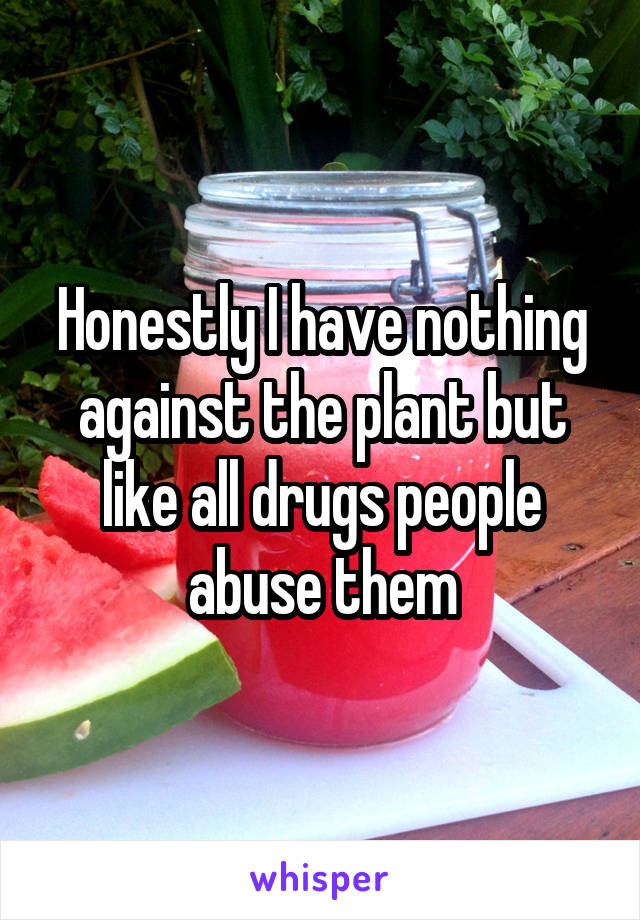 Honestly I have nothing against the plant but like all drugs people abuse them