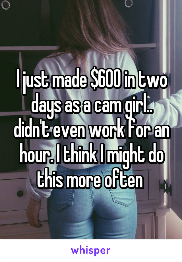 I just made $600 in two days as a cam girl.. didn't even work for an hour. I think I might do this more often 