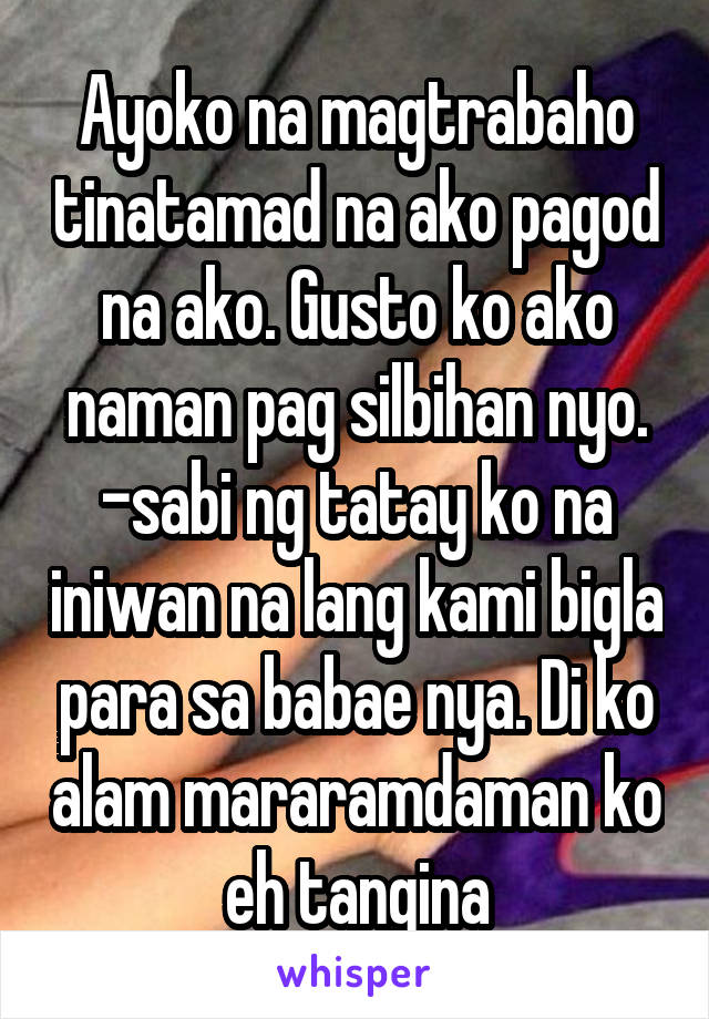 Ayoko na magtrabaho tinatamad na ako pagod na ako. Gusto ko ako naman pag silbihan nyo. -sabi ng tatay ko na iniwan na lang kami bigla para sa babae nya. Di ko alam mararamdaman ko eh tangina