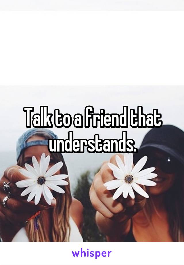 Talk to a friend that understands.