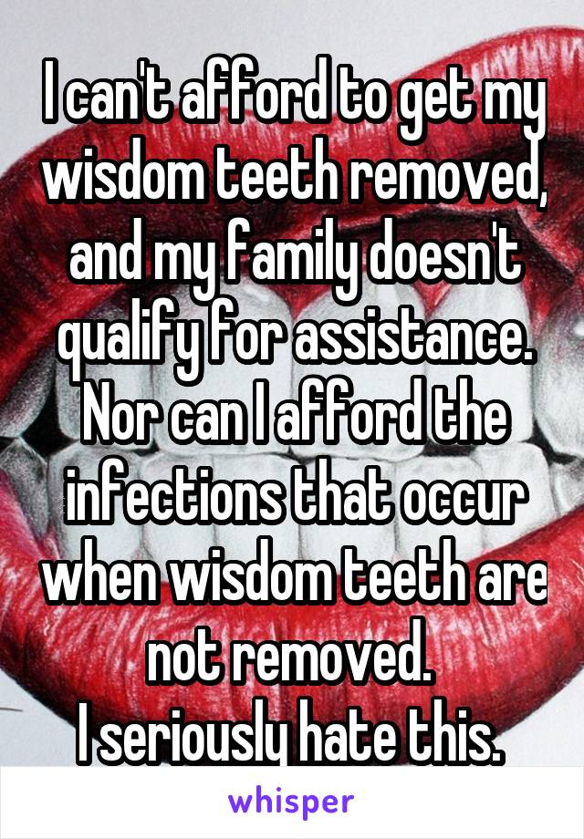 I can't afford to get my wisdom teeth removed, and my family doesn't qualify for assistance. Nor can I afford the infections that occur when wisdom teeth are not removed. 
I seriously hate this. 