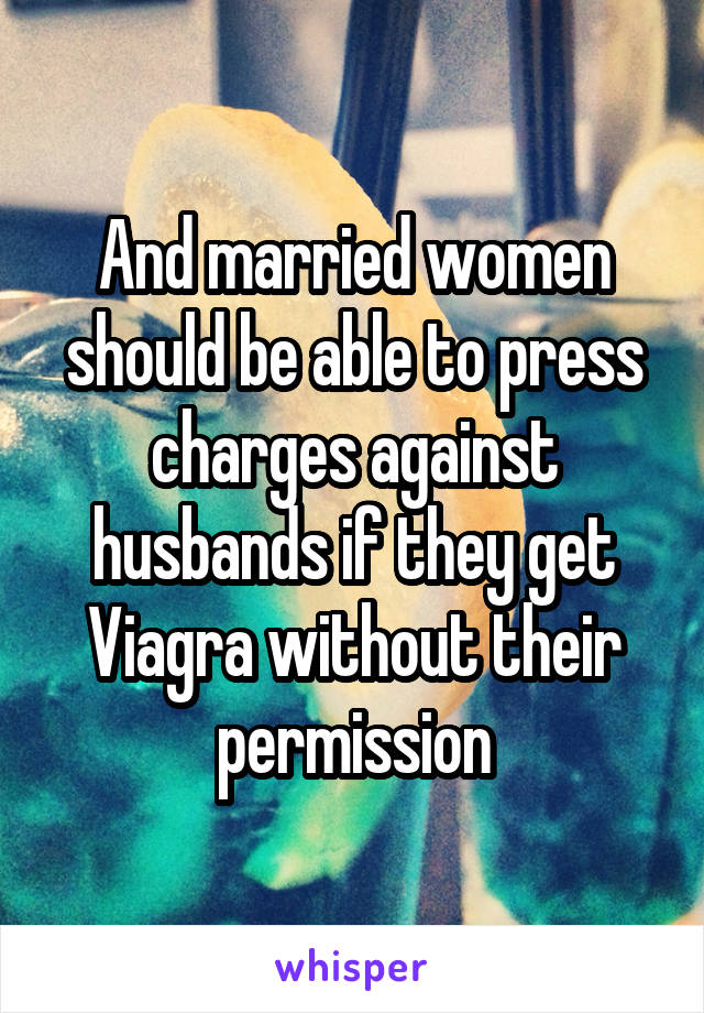 And married women should be able to press charges against husbands if they get Viagra without their permission