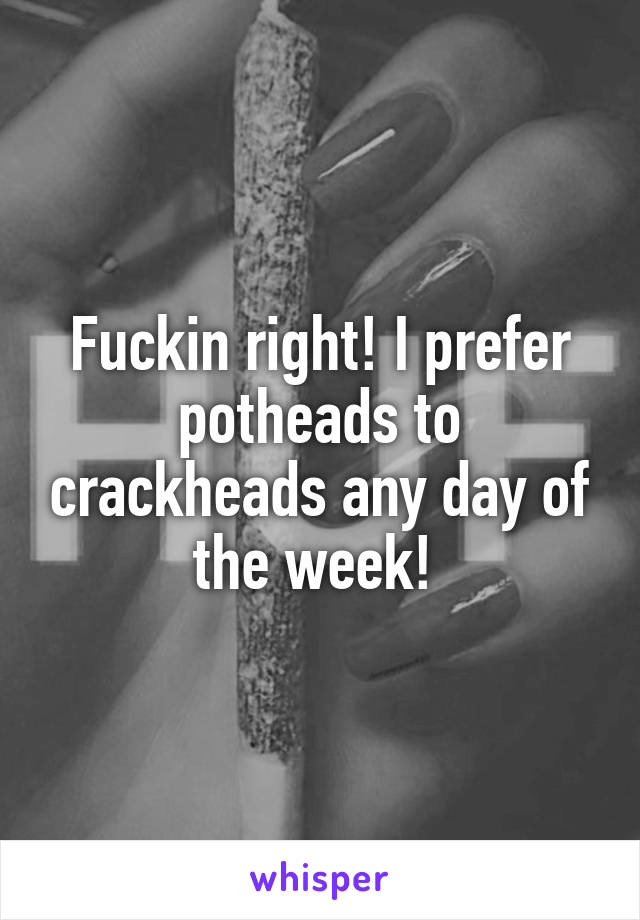 Fuckin right! I prefer potheads to crackheads any day of the week! 