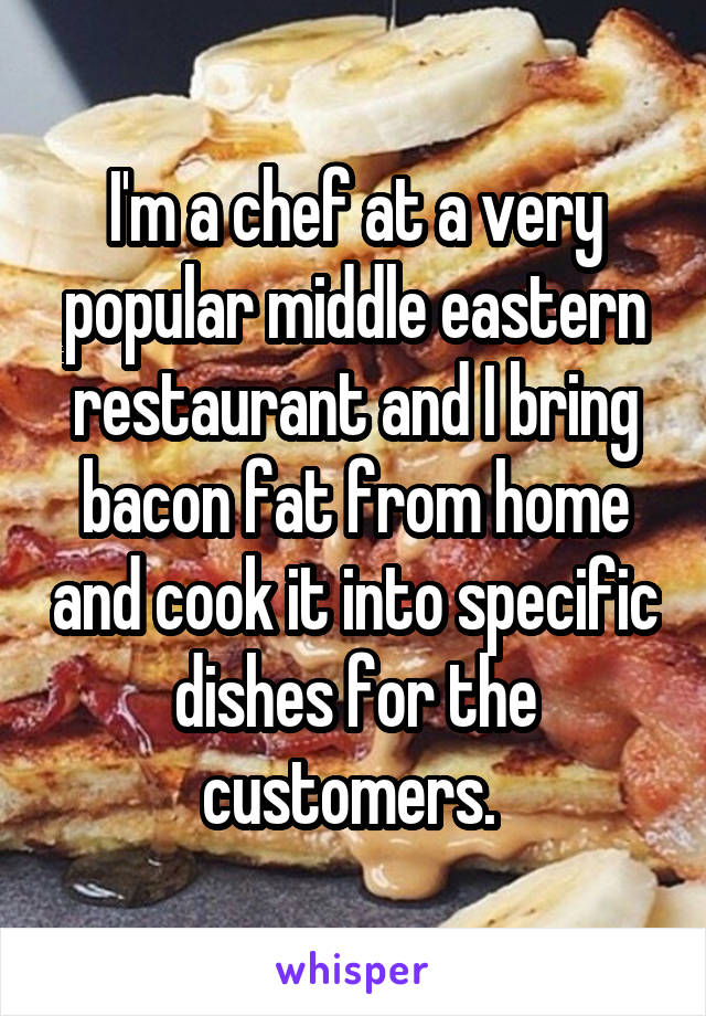 I'm a chef at a very popular middle eastern restaurant and I bring bacon fat from home and cook it into specific dishes for the customers. 
