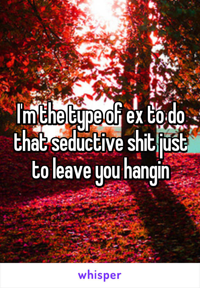 I'm the type of ex to do that seductive shit just to leave you hangin