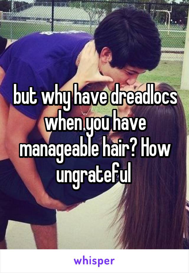 but why have dreadlocs when you have manageable hair? How ungrateful 