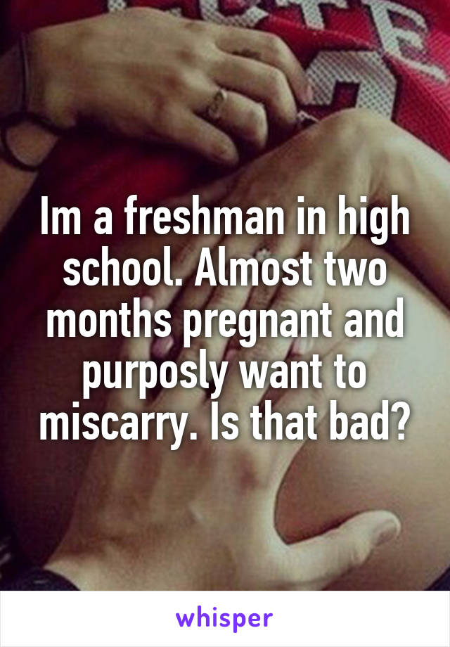 Im a freshman in high school. Almost two months pregnant and purposly want to miscarry. Is that bad?