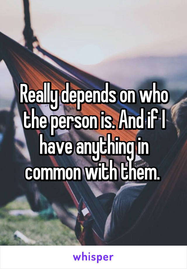 Really depends on who the person is. And if I have anything in common with them. 