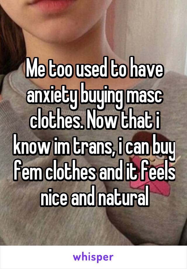 Me too used to have anxiety buying masc clothes. Now that i know im trans, i can buy fem clothes and it feels nice and natural