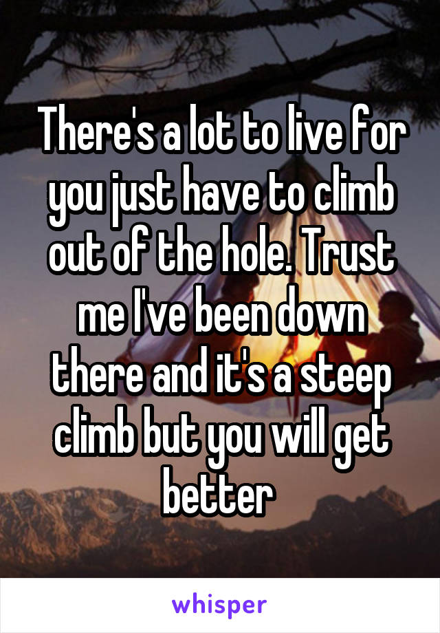 There's a lot to live for you just have to climb out of the hole. Trust me I've been down there and it's a steep climb but you will get better 