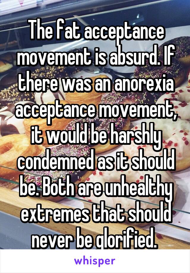 The fat acceptance movement is absurd. If there was an anorexia acceptance movement, it would be harshly condemned as it should be. Both are unhealthy extremes that should never be glorified. 