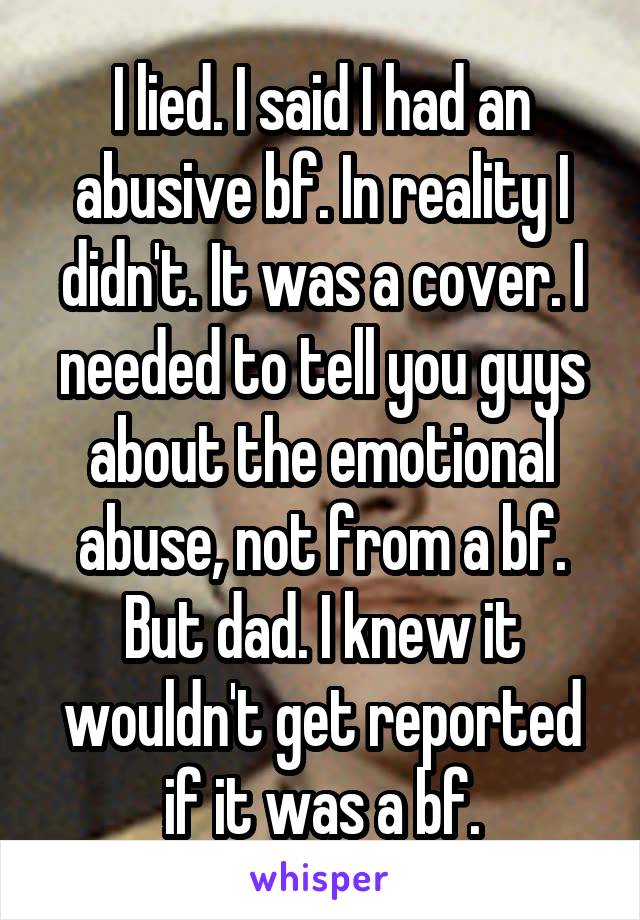 I lied. I said I had an abusive bf. In reality I didn't. It was a cover. I needed to tell you guys about the emotional abuse, not from a bf. But dad. I knew it wouldn't get reported if it was a bf.