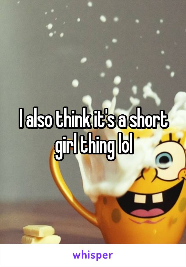 I also think it's a short girl thing lol