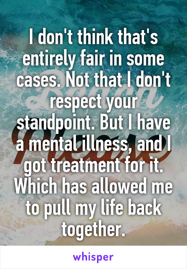 I don't think that's entirely fair in some cases. Not that I don't respect your standpoint. But I have a mental illness, and I got treatment for it. Which has allowed me to pull my life back together.