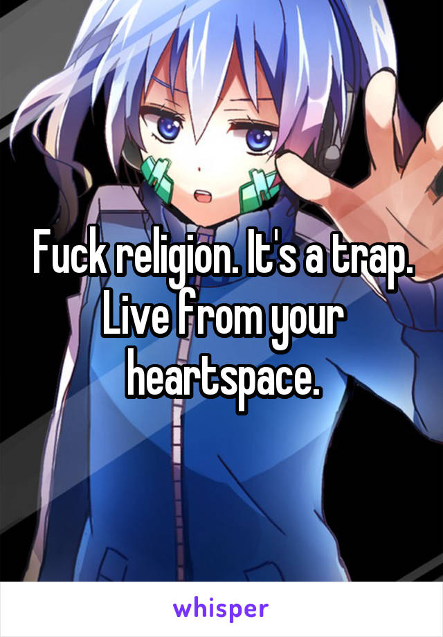 Fuck religion. It's a trap. Live from your heartspace.