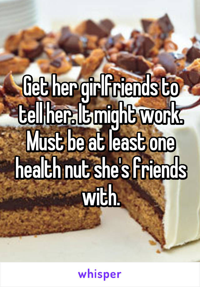Get her girlfriends to tell her. It might work. Must be at least one health nut she's friends with.