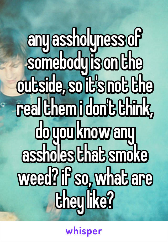 any assholyness of somebody is on the outside, so it's not the real them i don't think, do you know any assholes that smoke weed? if so, what are they like?