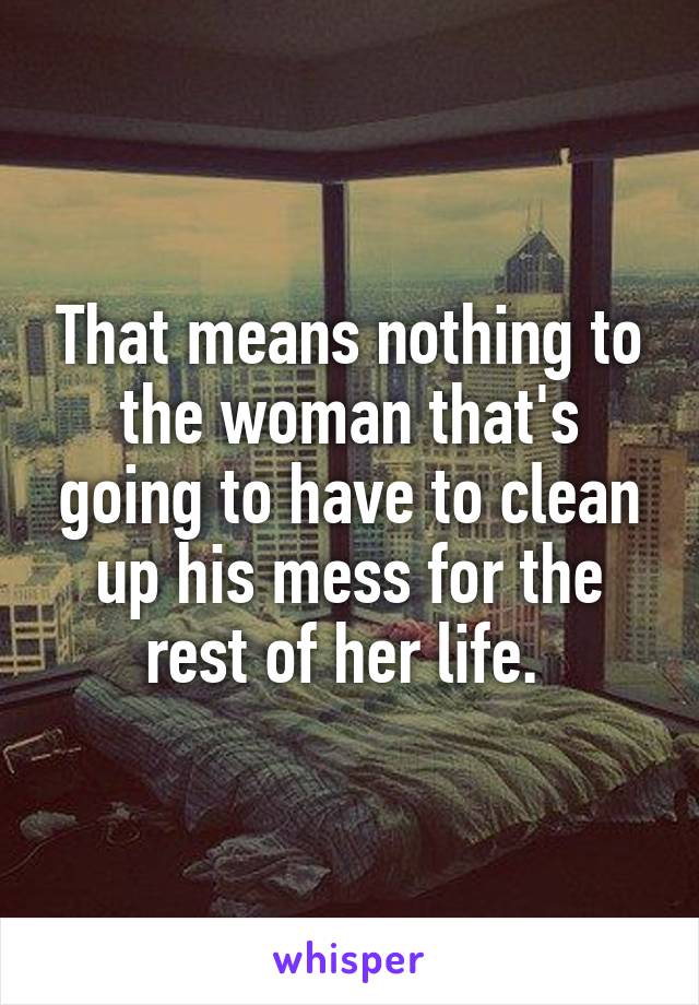 That means nothing to the woman that's going to have to clean up his mess for the rest of her life. 