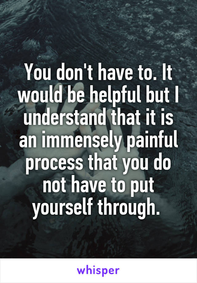 You don't have to. It would be helpful but I understand that it is an immensely painful process that you do not have to put yourself through. 