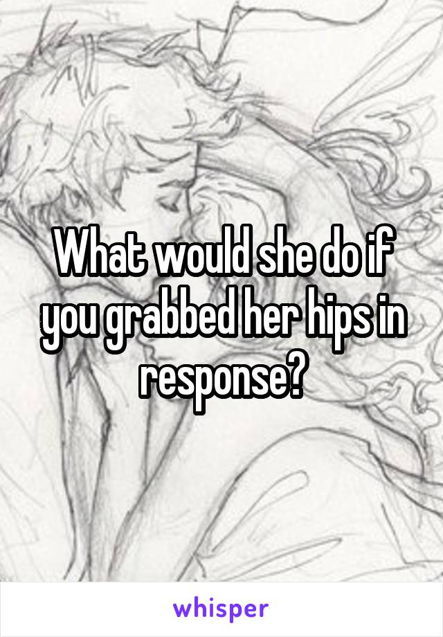 What would she do if you grabbed her hips in response?
