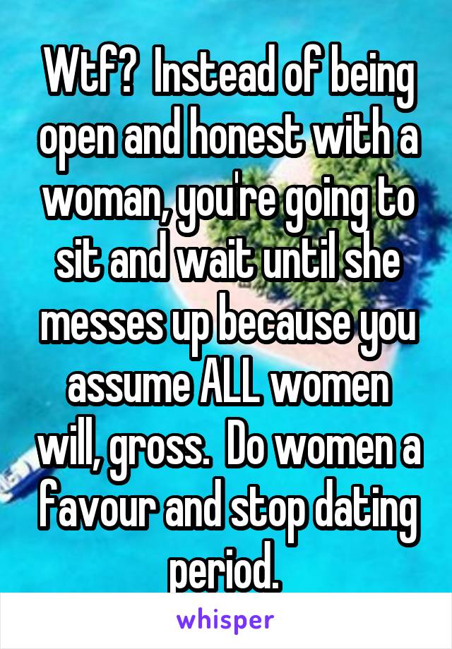 Wtf?  Instead of being open and honest with a woman, you're going to sit and wait until she messes up because you assume ALL women will, gross.  Do women a favour and stop dating period. 