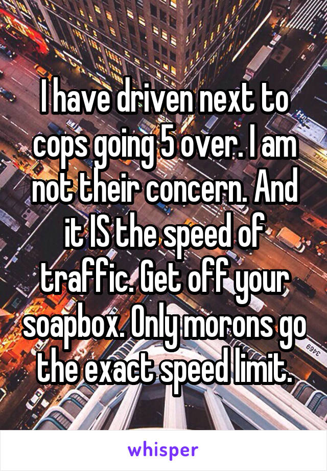 I have driven next to cops going 5 over. I am not their concern. And it IS the speed of traffic. Get off your soapbox. Only morons go the exact speed limit.