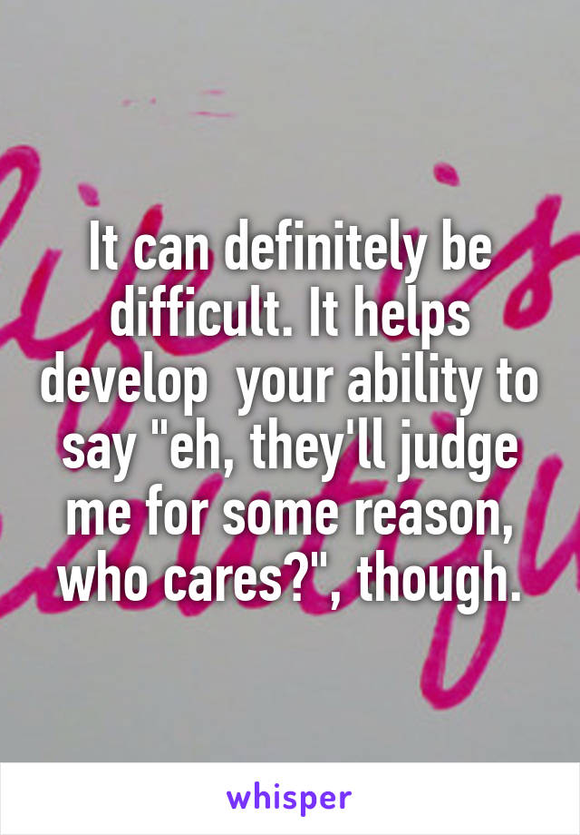 It can definitely be difficult. It helps develop  your ability to say "eh, they'll judge me for some reason, who cares?", though.