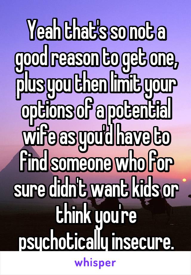 Yeah that's so not a good reason to get one, plus you then limit your options of a potential wife as you'd have to find someone who for sure didn't want kids or think you're psychotically insecure.