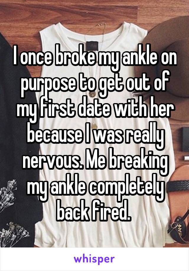 I once broke my ankle on purpose to get out of my first date with her because I was really nervous. Me breaking my ankle completely back fired. 