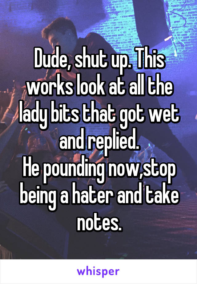 Dude, shut up. This works look at all the lady bits that got wet and replied.
He pounding now,stop being a hater and take notes.