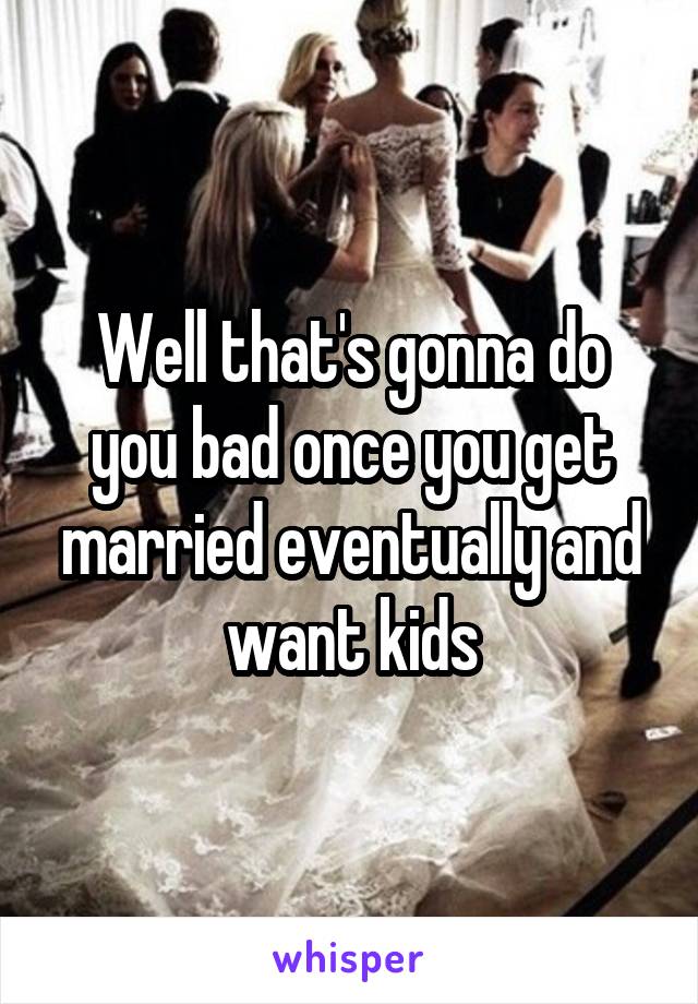 Well that's gonna do you bad once you get married eventually and want kids