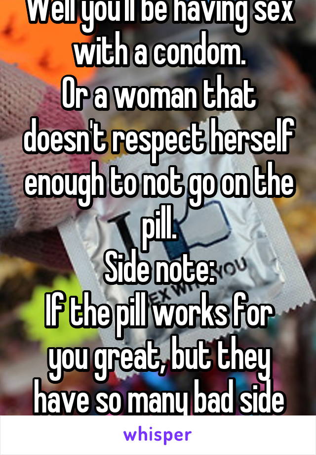 Well you'll be having sex with a condom.
Or a woman that doesn't respect herself enough to not go on the pill.
Side note:
If the pill works for you great, but they have so many bad side effects.
