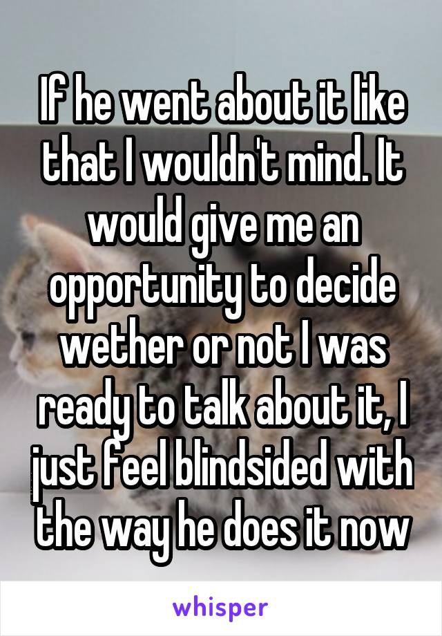 If he went about it like that I wouldn't mind. It would give me an opportunity to decide wether or not I was ready to talk about it, I just feel blindsided with the way he does it now